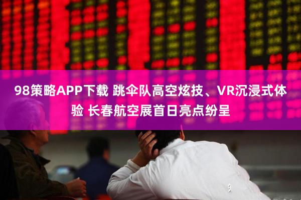 98策略APP下载 跳伞队高空炫技、VR沉浸式体验 长春航空展首日亮点纷呈