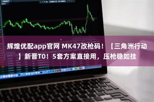辉煌优配app官网 MK47改枪码！【三角洲行动】新晋T0！5套方案直接用，压枪稳如挂