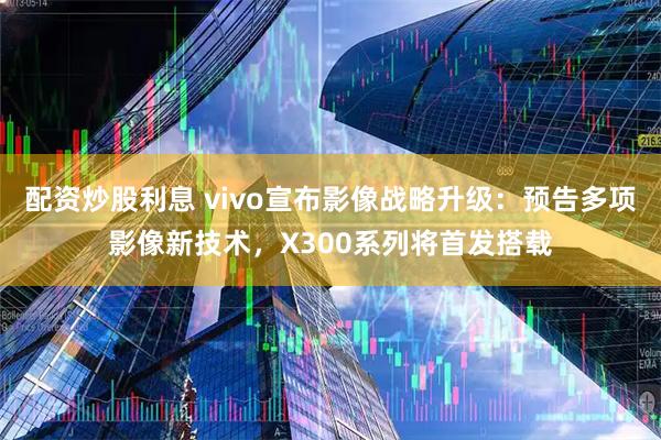 配资炒股利息 vivo宣布影像战略升级：预告多项影像新技术，X300系列将首发搭载