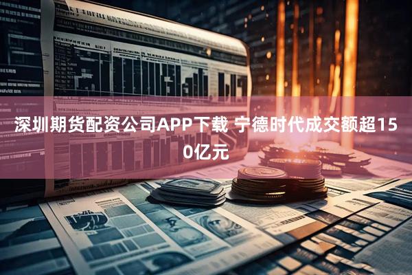 深圳期货配资公司APP下载 宁德时代成交额超150亿元