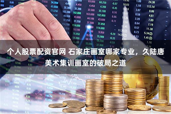 个人股票配资官网 石家庄画室哪家专业，久陆唐美术集训画室的破局之道