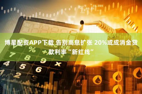 博星配资APP下载 告别高息扩张 20%或成消金贷款利率“新红线”