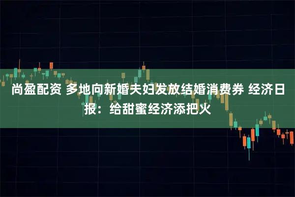 尚盈配资 多地向新婚夫妇发放结婚消费券 经济日报：给甜蜜经济添把火
