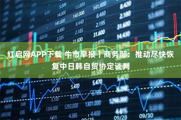 红启网APP下载 牛市早报|商务部:推动尽快恢复中日韩自贸协定谈判