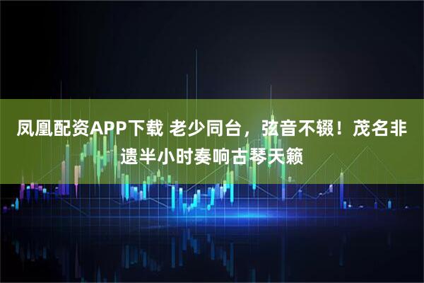 凤凰配资APP下载 老少同台，弦音不辍！茂名非遗半小时奏响古琴天籁