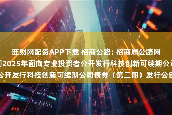 旺财网配资APP下载 招商公路: 招商局公路网络科技控股股份有限公司2025年面向专业投资者公开发行科技创新可续期公司债券（第二期）发行公告