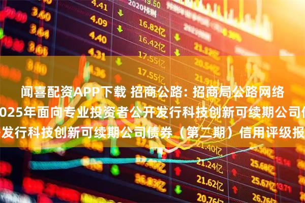 闻喜配资APP下载 招商公路: 招商局公路网络科技控股股份有限公司2025年面向专业投资者公开发行科技创新可续期公司债券（第二期）信用评级报告