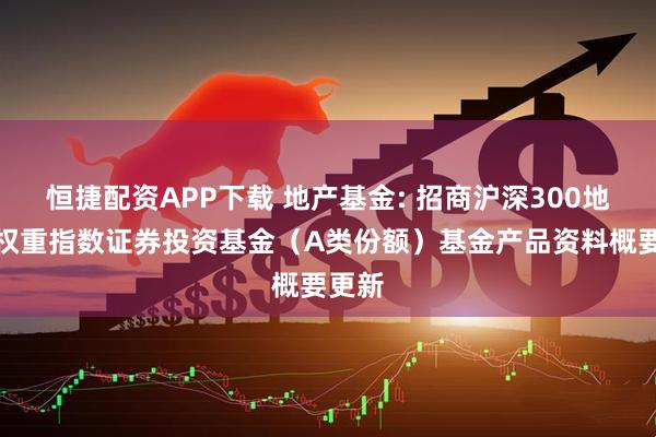 恒捷配资APP下载 地产基金: 招商沪深300地产等权重指数证券投资基金（A类份额）基金产品资料概要更新