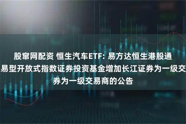 股窜网配资 恒生汽车ETF: 易方达恒生港股通汽车主题交易型开放式指数证券投资基金增加长江证券为一级交易商的公告