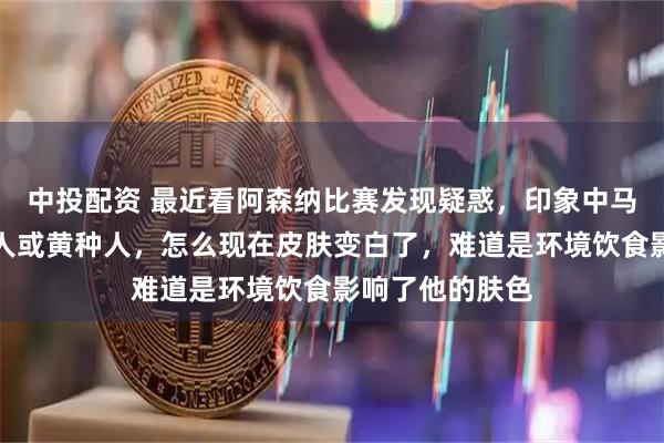 中投配资 最近看阿森纳比赛发现疑惑,印象中马丁内利是黑种人或黄种人,怎么现在皮肤变白了,难道是环境饮食影响了他的肤色