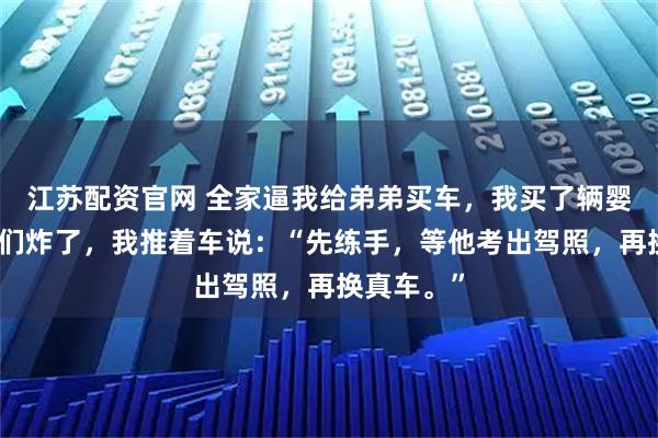 江苏配资官网 全家逼我给弟弟买车，我买了辆婴儿车。他们炸了，我推着车说：“先练手，等他考出驾照，再换真车。”