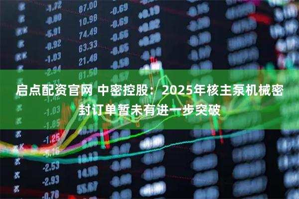 启点配资官网 中密控股：2025年核主泵机械密封订单暂未有进一步突破