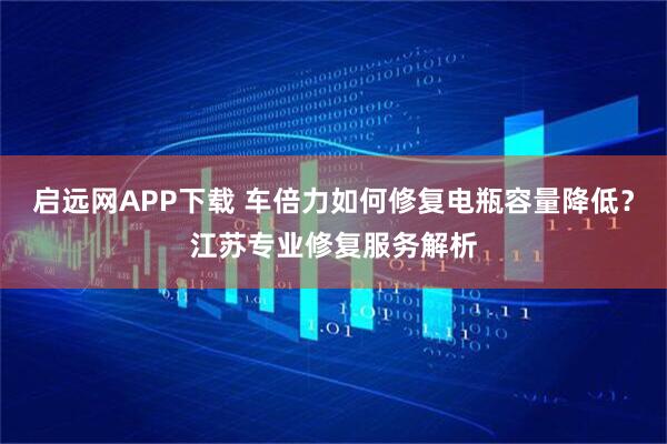 启远网APP下载 车倍力如何修复电瓶容量降低？江苏专业修复服务解析