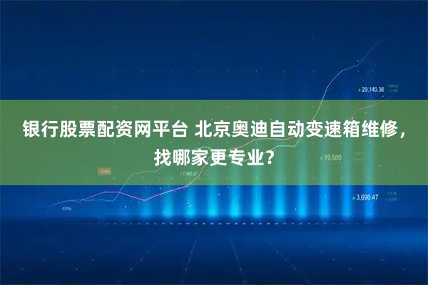 银行股票配资网平台 北京奥迪自动变速箱维修，找哪家更专业？