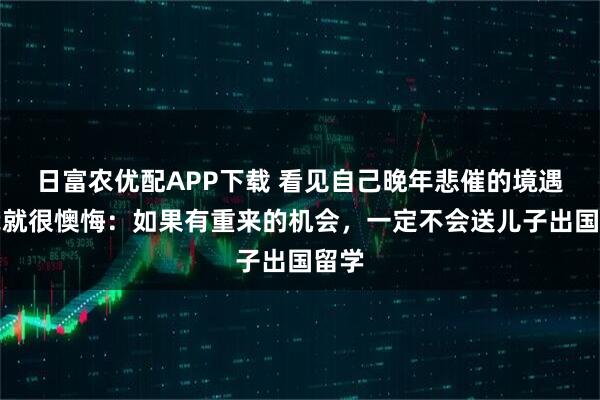 日富农优配APP下载 看见自己晚年悲催的境遇，我就很懊悔：如果有重来的机会，一定不会送儿子出国留学