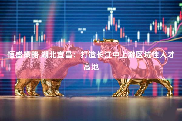 恒盛策略 湖北宜昌：打造长江中上游区域性人才高地