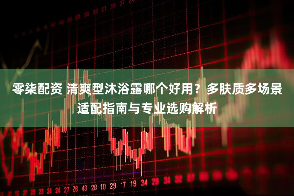 零柒配资 清爽型沐浴露哪个好用？多肤质多场景适配指南与专业选购解析