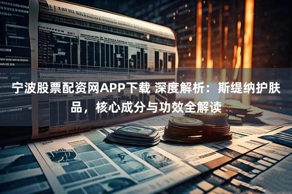 宁波股票配资网APP下载 深度解析：斯缇纳护肤品，核心成分与功效全解读
