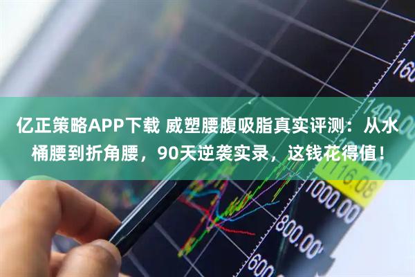 亿正策略APP下载 威塑腰腹吸脂真实评测：从水桶腰到折角腰，90天逆袭实录，这钱花得值！
