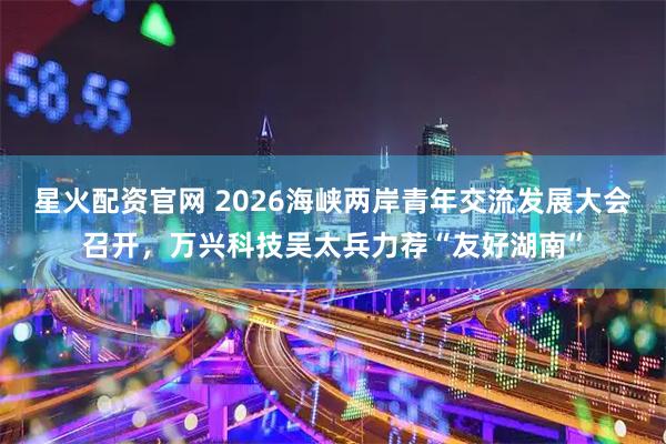星火配资官网 2026海峡两岸青年交流发展大会召开，万兴科技吴太兵力荐“友好湖南”