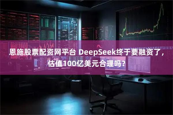 恩施股票配资网平台 DeepSeek终于要融资了，估值100亿美元合理吗？
