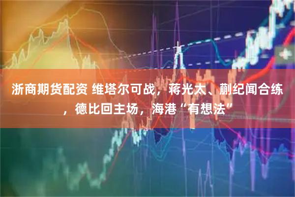 浙商期货配资 维塔尔可战，蒋光太、蒯纪闻合练，德比回主场，海港“有想法”