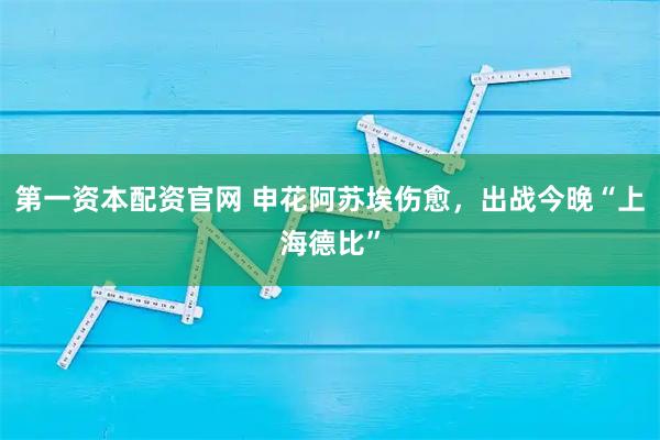 第一资本配资官网 申花阿苏埃伤愈，出战今晚“上海德比”