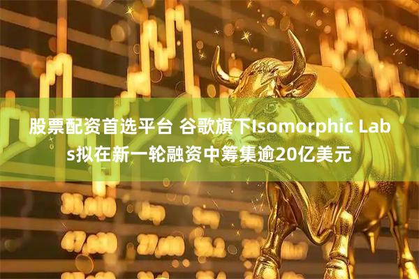 股票配资首选平台 谷歌旗下Isomorphic Labs拟在新一轮融资中筹集逾20亿美元