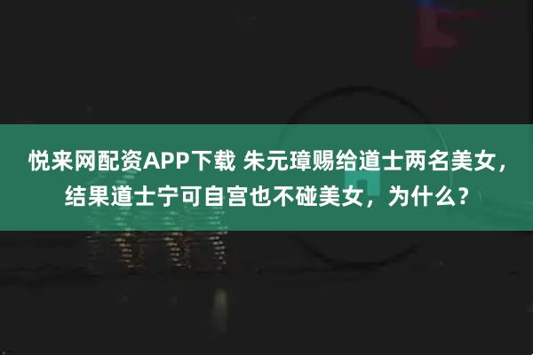 悦来网配资APP下载 朱元璋赐给道士两名美女，结果道士宁可自宫也不碰美女，为什么？
